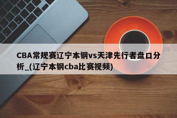 CBA常规赛辽宁本钢vs天津先行者盘口分析_(辽宁本钢cba比赛视频)