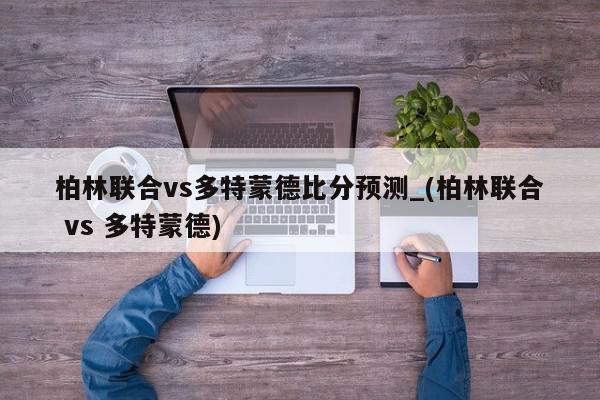 柏林联合vs多特蒙德比分预测_(柏林联合 vs 多特蒙德)