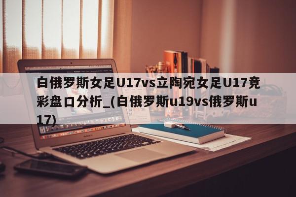 白俄罗斯女足U17vs立陶宛女足U17竞彩盘口分析_(白俄罗斯u19vs俄罗斯u17)