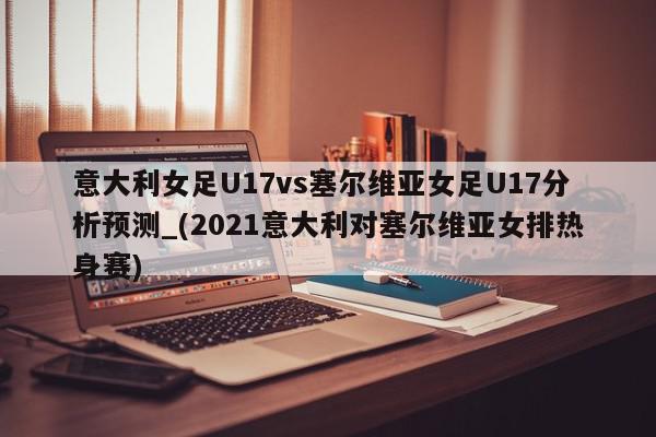 意大利女足U17vs塞尔维亚女足U17分析预测_(2021意大利对塞尔维亚女排热身赛)