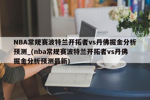 NBA常规赛波特兰开拓者vs丹佛掘金分析预测_(nba常规赛波特兰开拓者vs丹佛掘金分析预测最新)