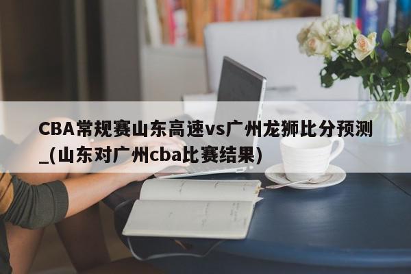 CBA常规赛山东高速vs广州龙狮比分预测_(山东对广州cba比赛结果)