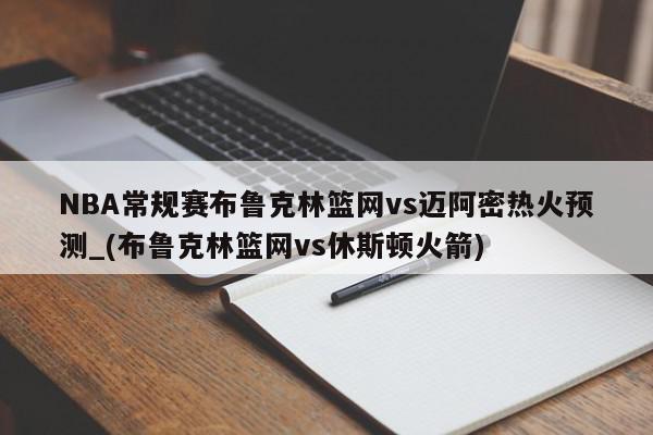 NBA常规赛布鲁克林篮网vs迈阿密热火预测_(布鲁克林篮网vs休斯顿火箭)