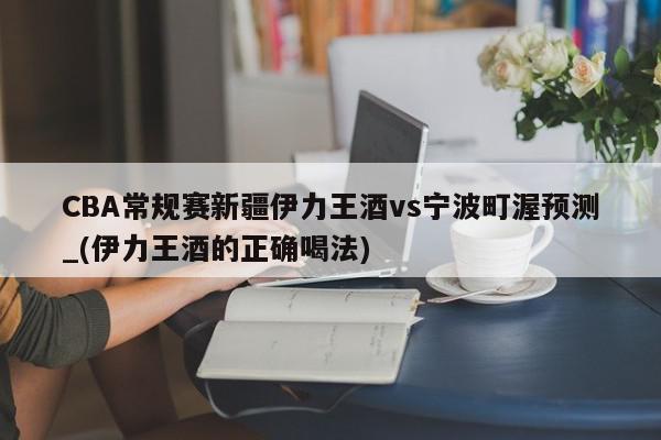 CBA常规赛新疆伊力王酒vs宁波町渥预测_(伊力王酒的正确喝法)