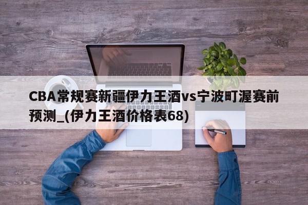 CBA常规赛新疆伊力王酒vs宁波町渥赛前预测_(伊力王酒价格表68)