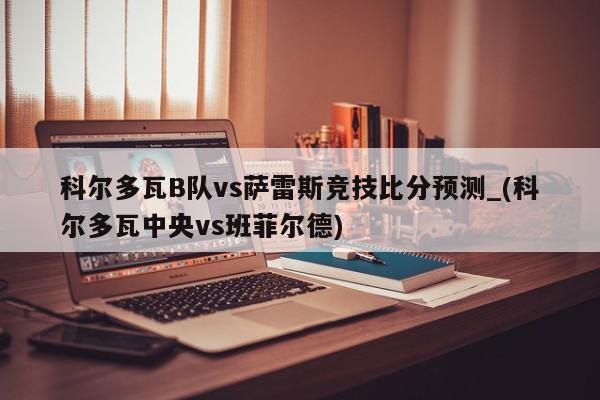 科尔多瓦B队vs萨雷斯竞技比分预测_(科尔多瓦中央vs班菲尔德)