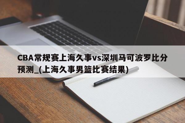 CBA常规赛上海久事vs深圳马可波罗比分预测_(上海久事男篮比赛结果)