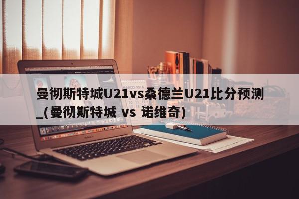 曼彻斯特城U21vs桑德兰U21比分预测_(曼彻斯特城 vs 诺维奇)