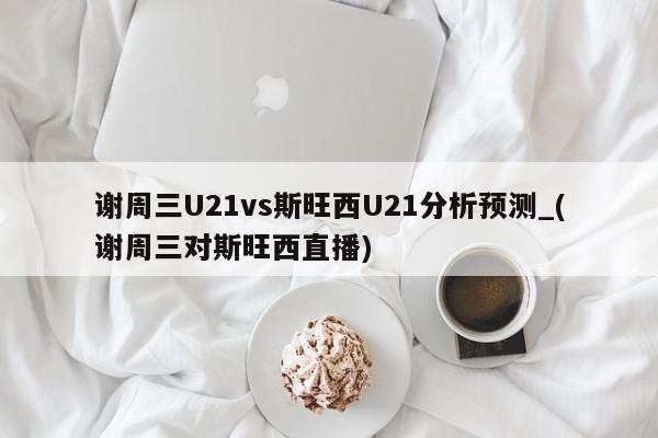 谢周三U21vs斯旺西U21分析预测_(谢周三对斯旺西直播)