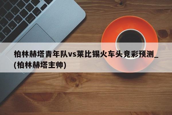 柏林赫塔青年队vs莱比锡火车头竞彩预测_(柏林赫塔主帅)