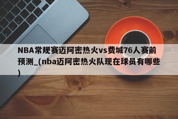 NBA常规赛迈阿密热火vs费城76人赛前预测_(nba迈阿密热火队现在球员有哪些)