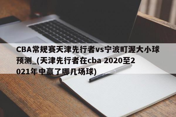 CBA常规赛天津先行者vs宁波町渥大小球预测_(天津先行者在cba 2020至2021年中赢了哪几场球)