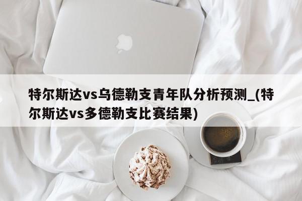 特尔斯达vs乌德勒支青年队分析预测_(特尔斯达vs多德勒支比赛结果)