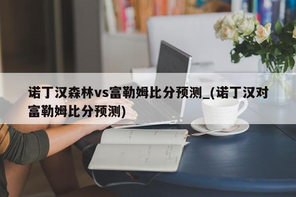 诺丁汉森林vs富勒姆比分预测_(诺丁汉对富勒姆比分预测)