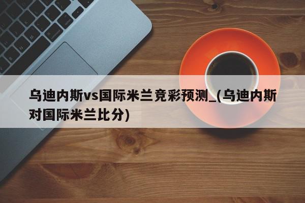 乌迪内斯vs国际米兰竞彩预测_(乌迪内斯对国际米兰比分)