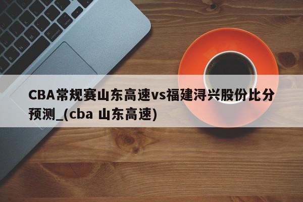 CBA常规赛山东高速vs福建浔兴股份比分预测_(cba 山东高速)