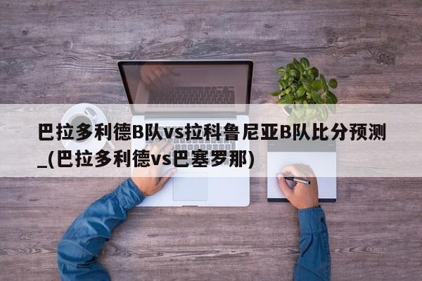 巴拉多利德B队vs拉科鲁尼亚B队比分预测_(巴拉多利德vs巴塞罗那)