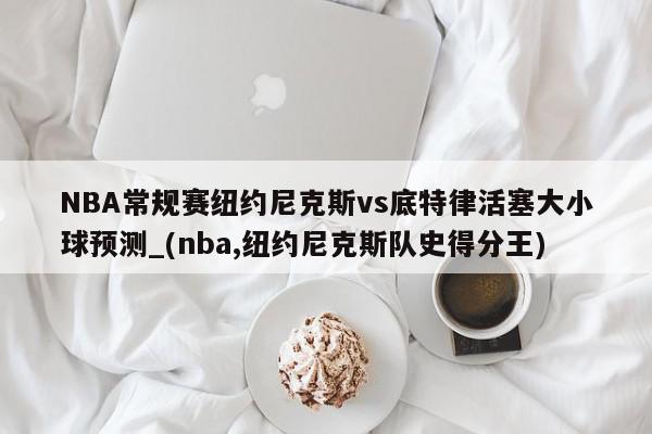 NBA常规赛纽约尼克斯vs底特律活塞大小球预测_(nba,纽约尼克斯队史得分王)