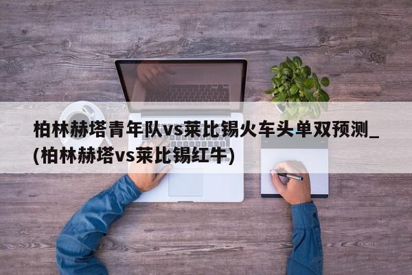 柏林赫塔青年队vs莱比锡火车头单双预测_(柏林赫塔vs莱比锡红牛)