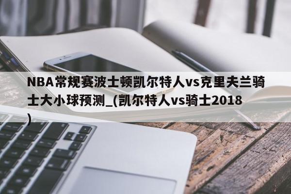 NBA常规赛波士顿凯尔特人vs克里夫兰骑士大小球预测_(凯尔特人vs骑士2018)