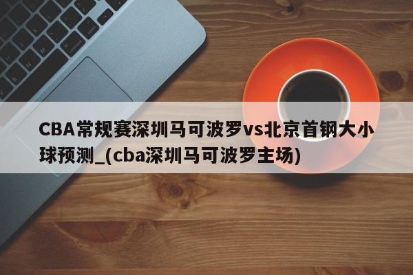 CBA常规赛深圳马可波罗vs北京首钢大小球预测_(cba深圳马可波罗主场)