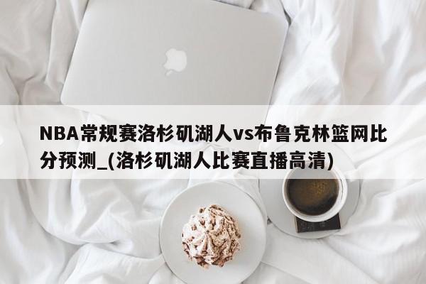 NBA常规赛洛杉矶湖人vs布鲁克林篮网比分预测_(洛杉矶湖人比赛直播高清)