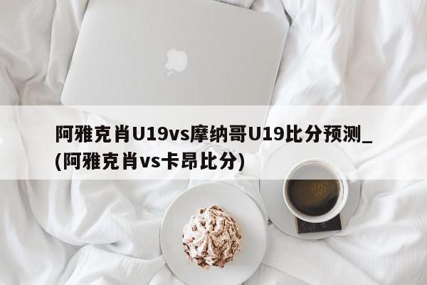 阿雅克肖U19vs摩纳哥U19比分预测_(阿雅克肖vs卡昂比分)