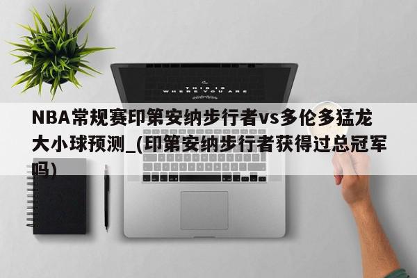 NBA常规赛印第安纳步行者vs多伦多猛龙大小球预测_(印第安纳步行者获得过总冠军吗)