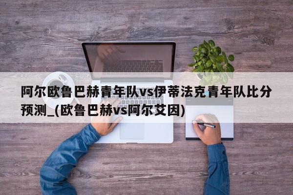 阿尔欧鲁巴赫青年队vs伊蒂法克青年队比分预测_(欧鲁巴赫vs阿尔艾因)