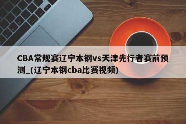 CBA常规赛辽宁本钢vs天津先行者赛前预测_(辽宁本钢cba比赛视频)