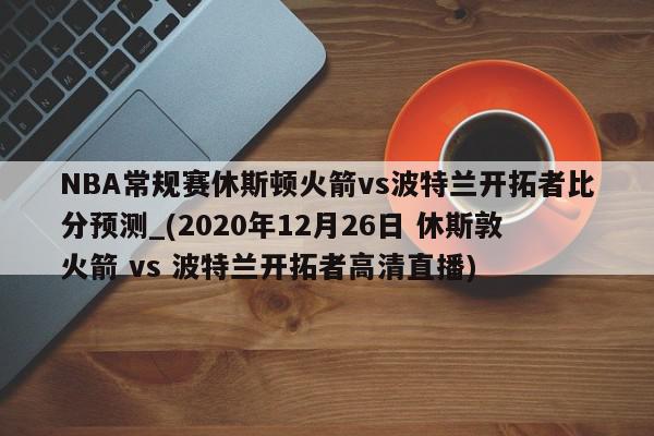 NBA常规赛休斯顿火箭vs波特兰开拓者比分预测_(2020年12月26日 休斯敦火箭 vs 波特兰开拓者高清直播)