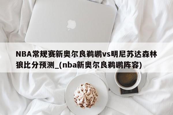 NBA常规赛新奥尔良鹈鹕vs明尼苏达森林狼比分预测_(nba新奥尔良鹈鹕阵容)