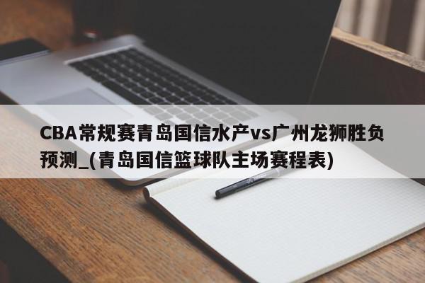 CBA常规赛青岛国信水产vs广州龙狮胜负预测_(青岛国信篮球队主场赛程表)