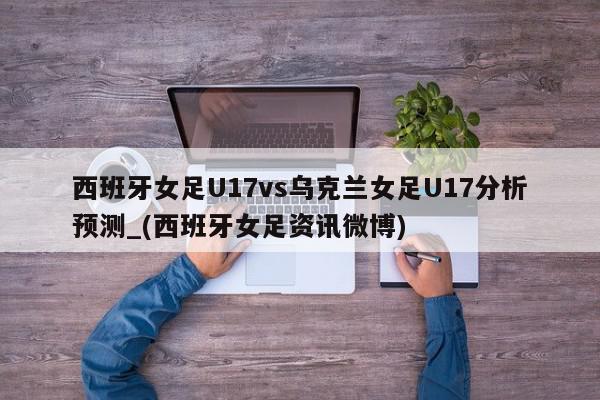 西班牙女足U17vs乌克兰女足U17分析预测_(西班牙女足资讯微博)