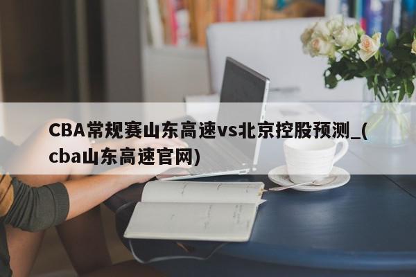 CBA常规赛山东高速vs北京控股预测_(cba山东高速官网)