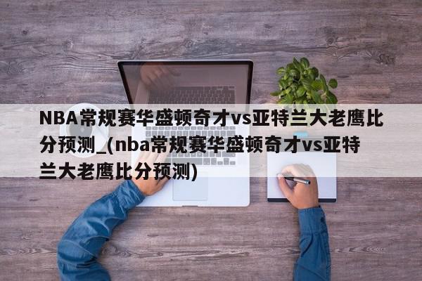 NBA常规赛华盛顿奇才vs亚特兰大老鹰比分预测_(nba常规赛华盛顿奇才vs亚特兰大老鹰比分预测)