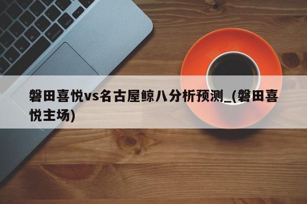 磐田喜悦vs名古屋鲸八分析预测_(磐田喜悦主场)