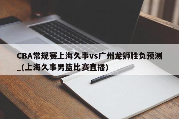 CBA常规赛上海久事vs广州龙狮胜负预测_(上海久事男篮比赛直播)