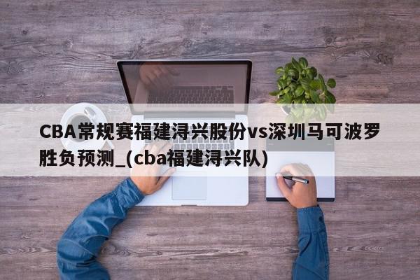 CBA常规赛福建浔兴股份vs深圳马可波罗胜负预测_(cba福建浔兴队)