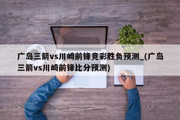 广岛三箭vs川崎前锋竞彩胜负预测_(广岛三箭vs川崎前锋比分预测)