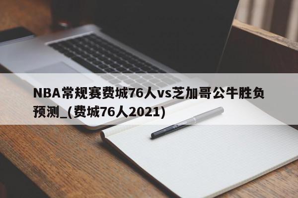 NBA常规赛费城76人vs芝加哥公牛胜负预测_(费城76人2021)