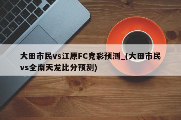 大田市民vs江原FC竞彩预测_(大田市民vs全南天龙比分预测)