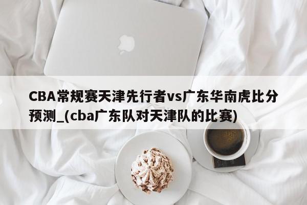 CBA常规赛天津先行者vs广东华南虎比分预测_(cba广东队对天津队的比赛)