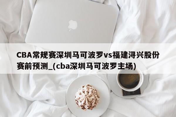 CBA常规赛深圳马可波罗vs福建浔兴股份赛前预测_(cba深圳马可波罗主场)