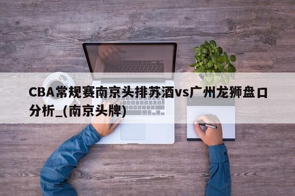 CBA常规赛南京头排苏酒vs广州龙狮盘口分析_(南京头牌)