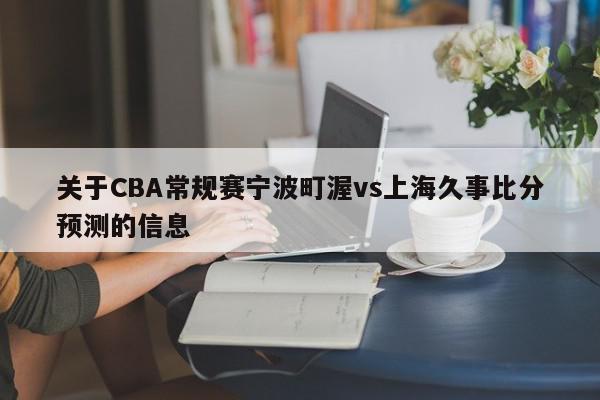 关于CBA常规赛宁波町渥vs上海久事比分预测的信息