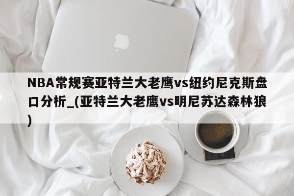 NBA常规赛亚特兰大老鹰vs纽约尼克斯盘口分析_(亚特兰大老鹰vs明尼苏达森林狼)