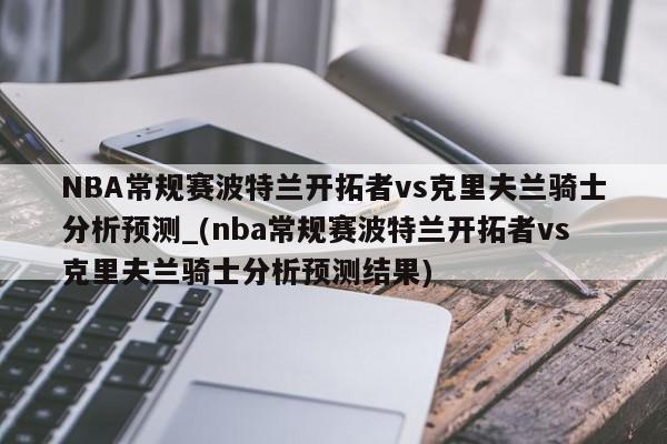 NBA常规赛波特兰开拓者vs克里夫兰骑士分析预测_(nba常规赛波特兰开拓者vs克里夫兰骑士分析预测结果)