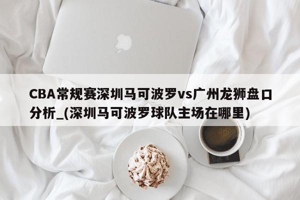 CBA常规赛深圳马可波罗vs广州龙狮盘口分析_(深圳马可波罗球队主场在哪里)