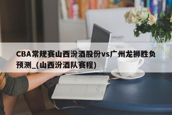 CBA常规赛山西汾酒股份vs广州龙狮胜负预测_(山西汾酒队赛程)